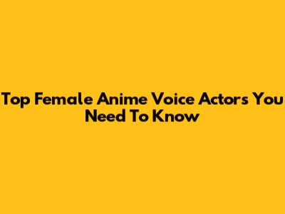 Top Female Anime Voice Actors You Need To Know