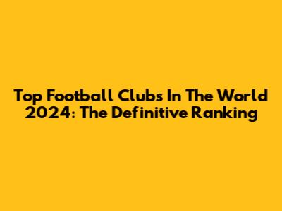 Top Football Clubs In The World 2024: The Definitive Ranking