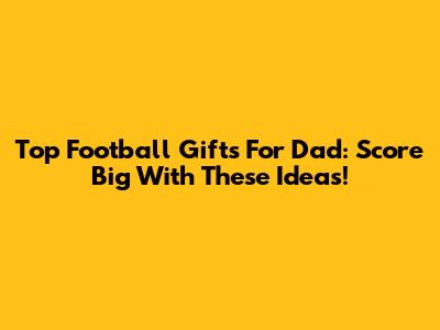 Top Football Gifts For Dad: Score Big With These Ideas!