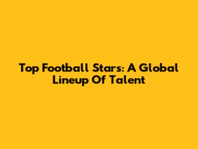 Top Football Stars: A Global Lineup Of Talent
