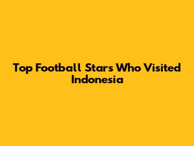 Top Football Stars Who Visited Indonesia