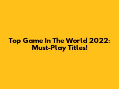 Top Game In The World 2022: Must-Play Titles!