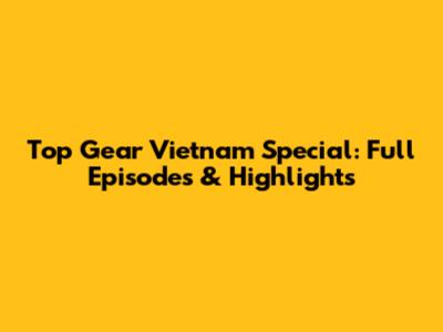 Top Gear Vietnam Special: Full Episodes & Highlights