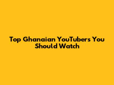 Top Ghanaian YouTubers You Should Watch