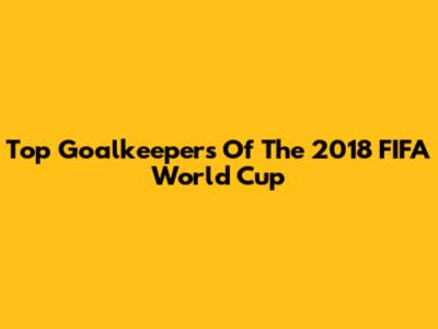 Top Goalkeepers Of The 2018 FIFA World Cup