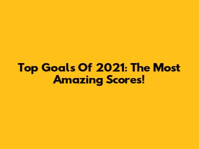 Top Goals Of 2021: The Most Amazing Scores!