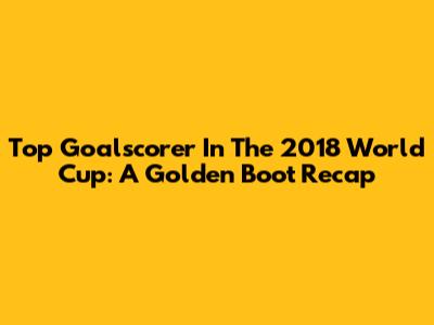 Top Goalscorer In The 2018 World Cup: A Golden Boot Recap