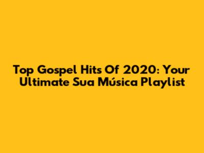 Top Gospel Hits Of 2020: Your Ultimate Sua Música Playlist