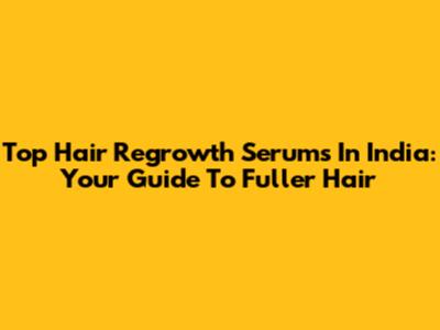 Top Hair Regrowth Serums In India: Your Guide To Fuller Hair