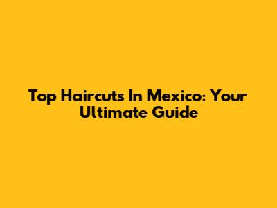 Top Haircuts In Mexico: Your Ultimate Guide