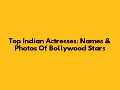Top Indian Actresses: Names & Photos Of Bollywood Stars