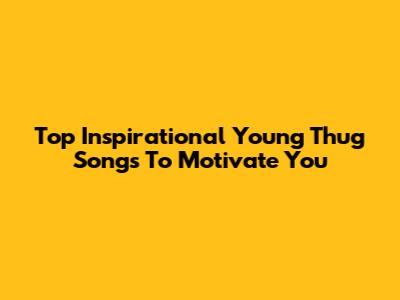 Top Inspirational Young Thug Songs To Motivate You