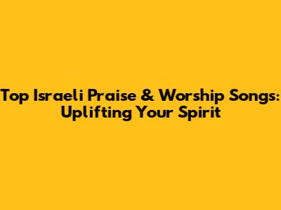 Top Israeli Praise & Worship Songs: Uplifting Your Spirit
