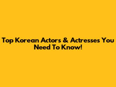 Top Korean Actors & Actresses You Need To Know!