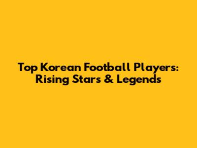 Top Korean Football Players: Rising Stars & Legends