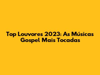 Top Louvores 2023: As Músicas Gospel Mais Tocadas