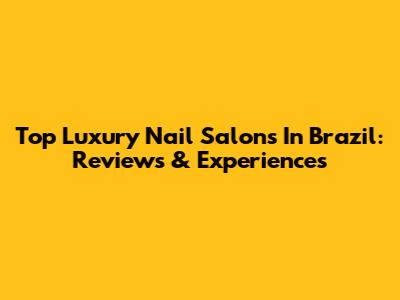 Top Luxury Nail Salons In Brazil: Reviews & Experiences
