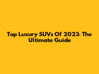 Top Luxury SUVs Of 2023: The Ultimate Guide