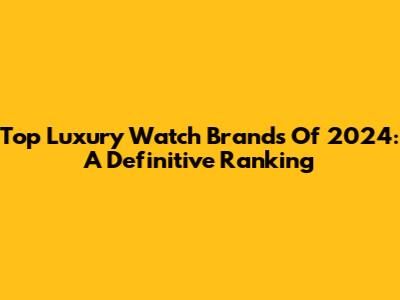 Top Luxury Watch Brands Of 2024: A Definitive Ranking