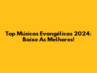 Top Músicas Evangélicas 2024: Baixe As Melhores!