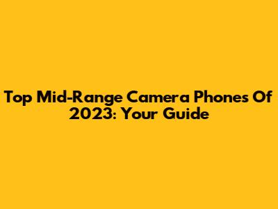 Top Mid-Range Camera Phones Of 2023: Your Guide