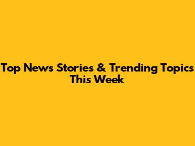 Top News Stories & Trending Topics This Week