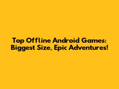 Top Offline Android Games: Biggest Size, Epic Adventures!