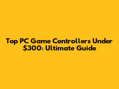 Top PC Game Controllers Under $300: Ultimate Guide