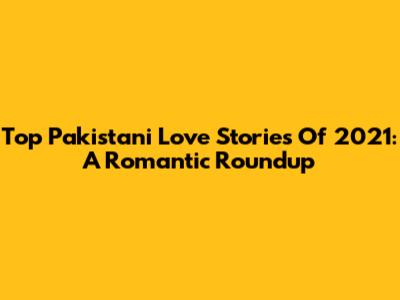 Top Pakistani Love Stories Of 2021: A Romantic Roundup