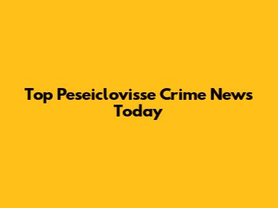 Top Peseiclovisse Crime News Today