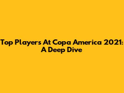 Top Players At Copa America 2021: A Deep Dive