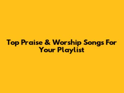Top Praise & Worship Songs For Your Playlist