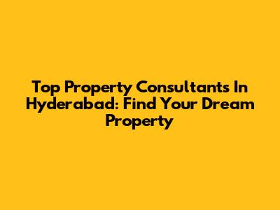 Top Property Consultants In Hyderabad: Find Your Dream Property