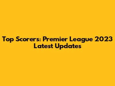 Top Scorers: Premier League 2023 Latest Updates