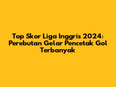 Top Skor Liga Inggris 2024: Perebutan Gelar Pencetak Gol Terbanyak