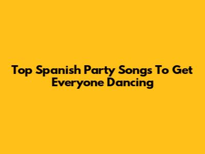 Top Spanish Party Songs To Get Everyone Dancing