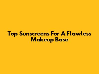 Top Sunscreens For A Flawless Makeup Base