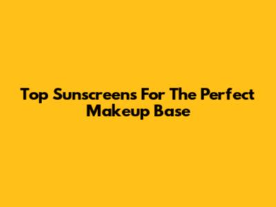 Top Sunscreens For The Perfect Makeup Base