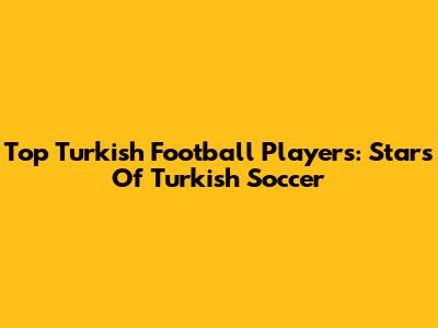 Top Turkish Football Players: Stars Of Turkish Soccer