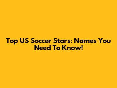 Top US Soccer Stars: Names You Need To Know!
