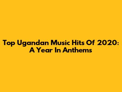 Top Ugandan Music Hits Of 2020: A Year In Anthems