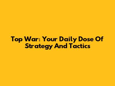 Top War: Your Daily Dose Of Strategy And Tactics