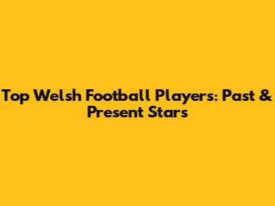 Top Welsh Football Players: Past & Present Stars