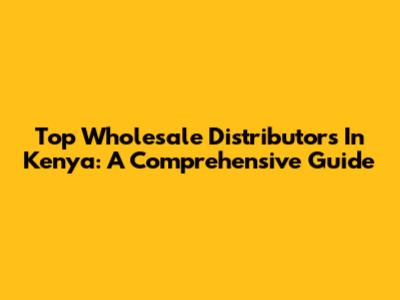 Top Wholesale Distributors In Kenya: A Comprehensive Guide