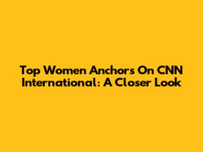 Top Women Anchors On CNN International: A Closer Look