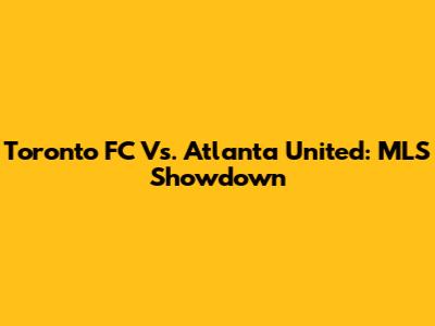 Toronto FC Vs. Atlanta United: MLS Showdown