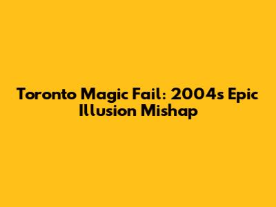 Toronto Magic Fail: 2004's Epic Illusion Mishap