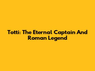 Totti: The Eternal Captain And Roman Legend