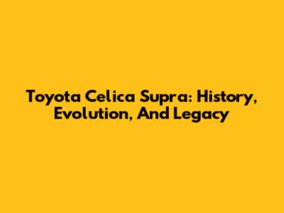 Toyota Celica Supra: History, Evolution, And Legacy