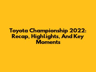 Toyota Championship 2022: Recap, Highlights, And Key Moments